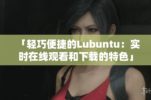 「轻巧便捷的Lubuntu：实时在线观看和下载的特色」