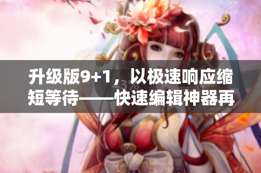 升级版9+1，以极速响应缩短等待——快速编辑神器再升级