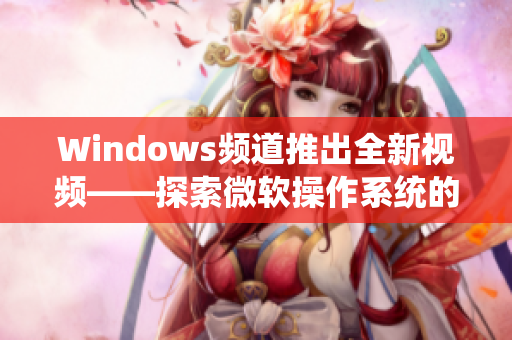 Windows频道推出全新视频——探索微软操作系统的奇妙世界