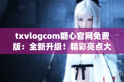 txvlogcom糖心官网免费版：全新升级！精彩亮点大揭秘