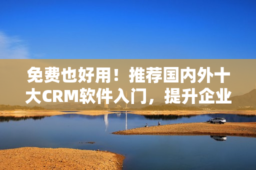 免费也好用！推荐国内外十大CRM软件入门，提升企业客户管理效率