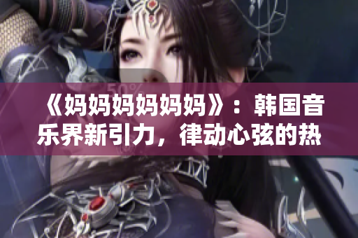 《妈妈妈妈妈妈》：韩国音乐界新引力，律动心弦的热门歌曲