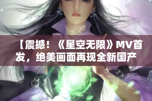 【震撼！《星空无限》MV首发，绝美画面再现全新国产经典】