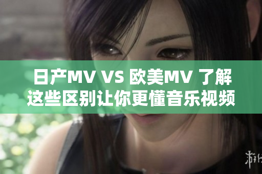 日产MV VS 欧美MV 了解这些区别让你更懂音乐视频的魅力