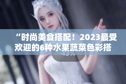 “时尚美食搭配！2023最受欢迎的6种水果蔬菜色彩搭配”