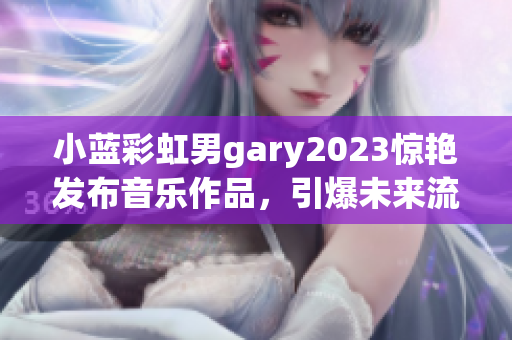 小蓝彩虹男gary2023惊艳发布音乐作品，引爆未来流行趋势