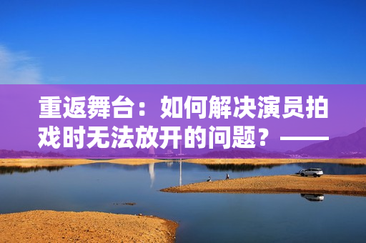 重返舞台：如何解决演员拍戏时无法放开的问题？——编剧分享实战经验