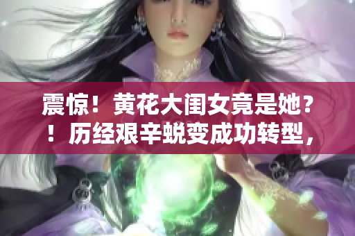 震惊！黄花大闺女竟是她？！历经艰辛蜕变成功转型，不得不看