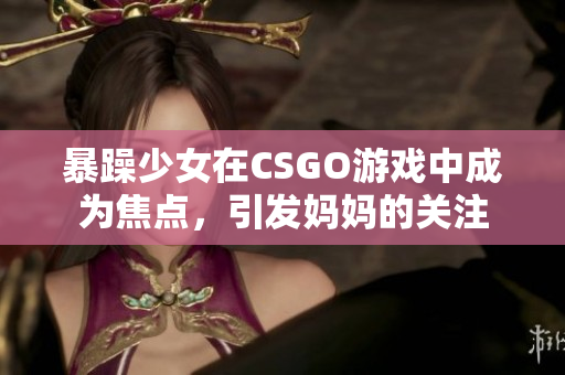 暴躁少女在CSGO游戏中成为焦点，引发妈妈的关注