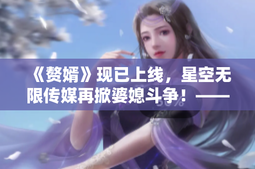 《赘婿》现已上线，星空无限传媒再掀婆媳斗争！——精彩在线观看不容错过！