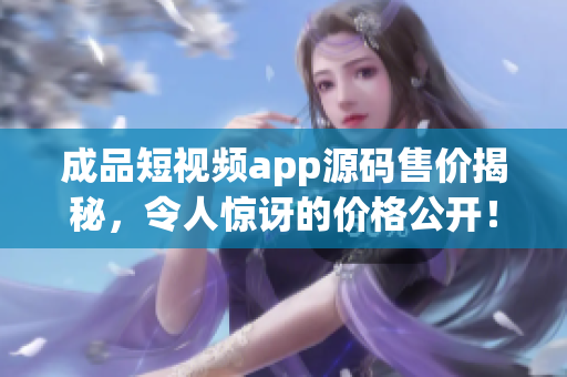 成品短视频app源码售价揭秘，令人惊讶的价格公开！