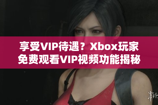 享受VIP待遇？Xbox玩家免费观看VIP视频功能揭秘