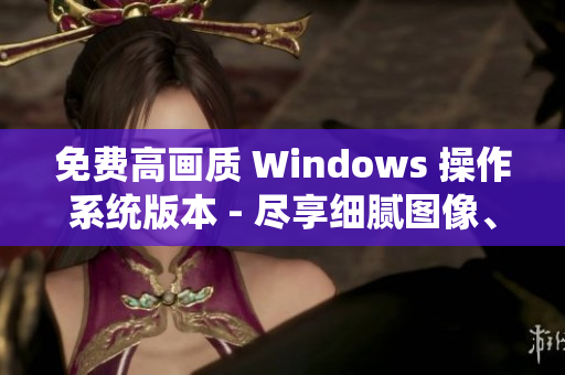 免费高画质 Windows 操作系统版本 - 尽享细腻图像、更强性能