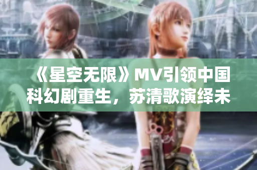 《星空无限》MV引领中国科幻剧重生，苏清歌演绎未来悬疑感人