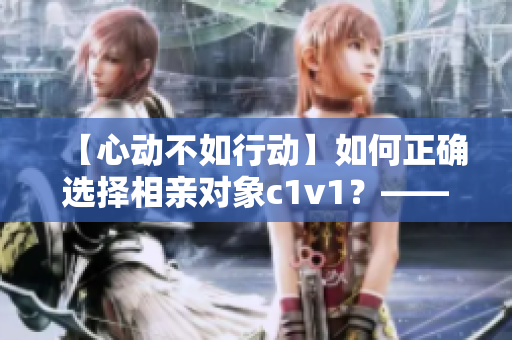 【心动不如行动】如何正确选择相亲对象c1v1？——实用指南