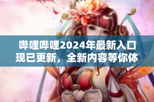 哔哩哔哩2024年最新入口现已更新，全新内容等你体验