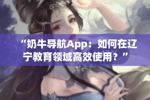 “奶牛导航App：如何在辽宁教育领域高效使用？”