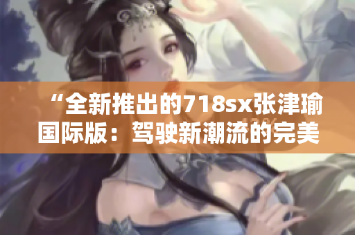 “全新推出的718sx张津瑜国际版：驾驶新潮流的完美选择”