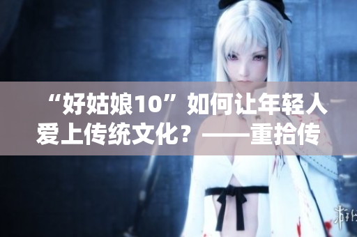 “好姑娘10”如何让年轻人爱上传统文化？——重拾传统文化的魅力