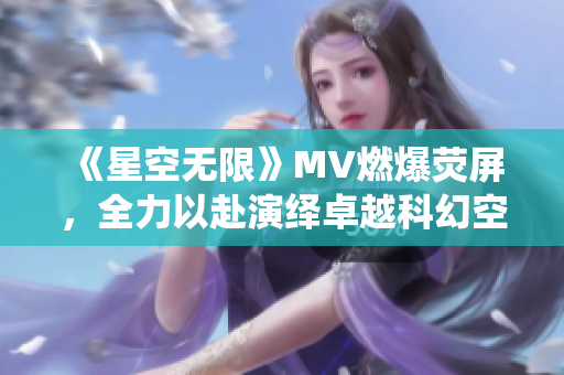 《星空无限》MV燃爆荧屏，全力以赴演绎卓越科幻空战剧