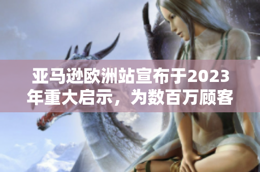 亚马逊欧洲站宣布于2023年重大启示，为数百万顾客带来更便捷的购物体验