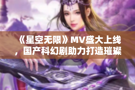 《星空无限》MV盛大上线，国产科幻剧助力打造璀璨星空世界