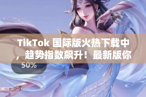 TikTok 国际版火热下载中，趋势指数飙升！最新版你值得拥有！