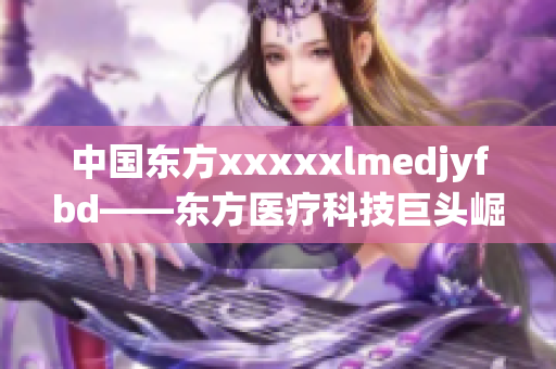 中国东方xxxxxlmedjyfbd——东方医疗科技巨头崛起