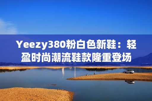 Yeezy380粉白色新鞋：轻盈时尚潮流鞋款隆重登场