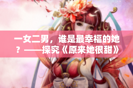 一女二男，谁是最幸福的她？——探究《原来她很甜》1v2剧情