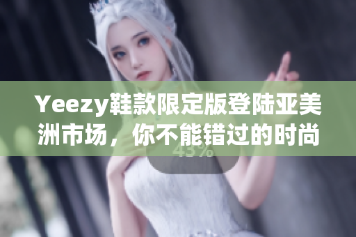 Yeezy鞋款限定版登陆亚美洲市场，你不能错过的时尚运动鞋