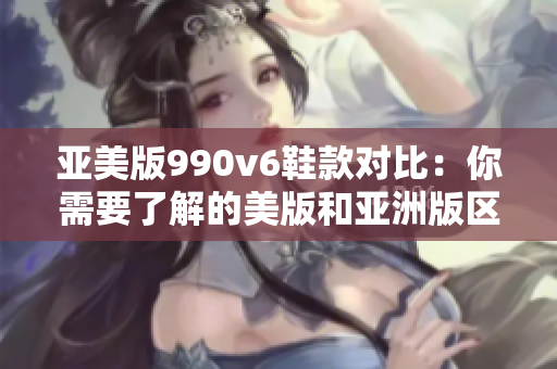 亚美版990v6鞋款对比：你需要了解的美版和亚洲版区别