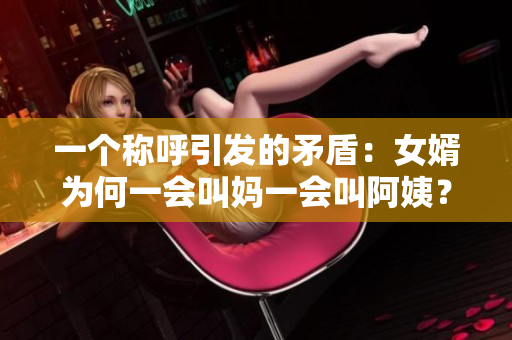 一个称呼引发的矛盾：女婿为何一会叫妈一会叫阿姨？