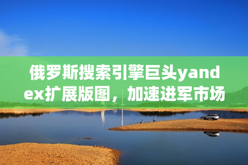 俄罗斯搜索引擎巨头yandex扩展版图，加速进军市场