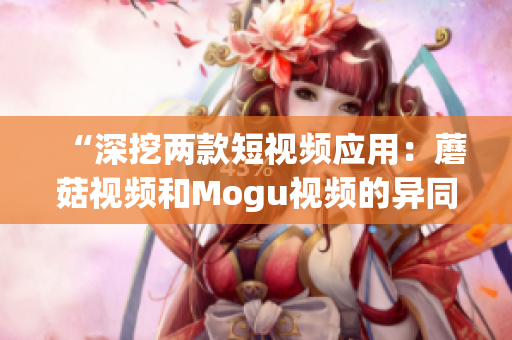 “深挖两款短视频应用：蘑菇视频和Mogu视频的异同分析”