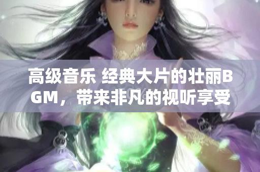 高级音乐 经典大片的壮丽BGM，带来非凡的视听享受