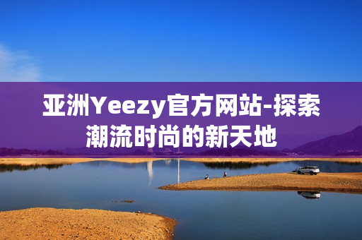 亚洲Yeezy官方网站-探索潮流时尚的新天地