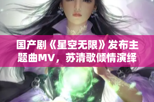 国产剧《星空无限》发布主题曲MV，苏清歌倾情演绎震撼登场