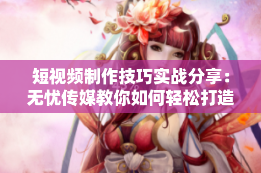 短视频制作技巧实战分享：无忧传媒教你如何轻松打造高质量创意短片