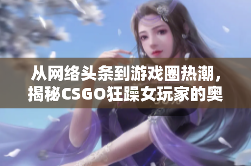 从网络头条到游戏圈热潮，揭秘CSGO狂躁女玩家的奥妙