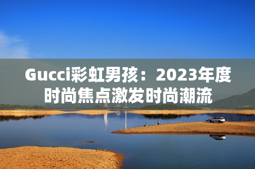 Gucci彩虹男孩：2023年度时尚焦点激发时尚潮流