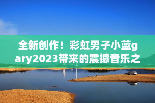 全新创作！彩虹男子小蓝gary2023带来的震撼音乐之旅