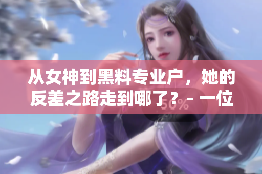 从女神到黑料专业户，她的反差之路走到哪了？- 一位编辑的深度解析