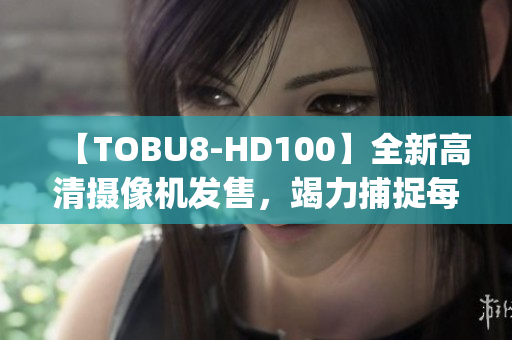 【TOBU8-HD100】全新高清摄像机发售，竭力捕捉每一细节(1)