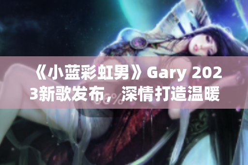 《小蓝彩虹男》Gary 2023新歌发布，深情打造温暖音乐之旅