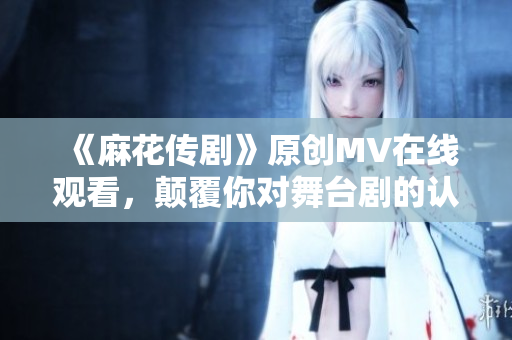 《麻花传剧》原创MV在线观看，颠覆你对舞台剧的认知！