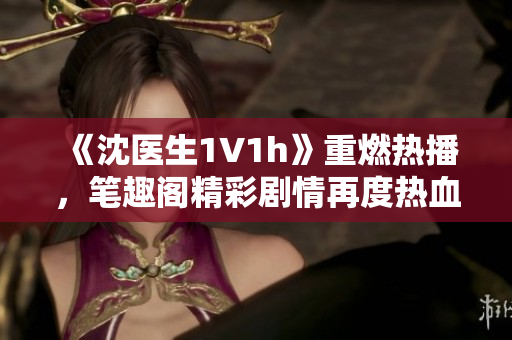 《沈医生1V1h》重燃热播，笔趣阁精彩剧情再度热血上线