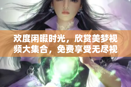 欢度闲暇时光，欣赏美梦视频大集合，免费享受无尽视觉盛宴