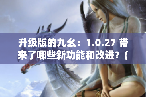 升级版的九幺：1.0.27 带来了哪些新功能和改进？(1)