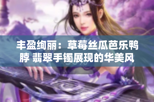 丰盈绚丽：草莓丝瓜芭乐鸭脖 翡翠手镯展现的华美风采